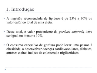 A ingestão recomendada de lipídeos é de 25% a 30% do valor calórico total de uma dieta. Deste total, o valor proveniente da  gordura saturada  deve ser igual ou menor a 10%. O consumo excessivo de gordura pode levar uma pessoa à obesidade, a desenvolver doenças cardiovasculares, diabetes, artroses e altos índices de colesterol e triglicerídeos. 1. Introdução 