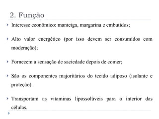 2. Função Interesse econômico: manteiga, margarina e embutidos; Alto valor energético (por isso devem ser consumidos com moderação); Fornecem a sensação de saciedade depois de comer; São os componentes majoritários do tecido adiposo (isolante e proteção). Transportam as vitaminas lipossolúveis para o interior das células. 