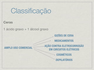 Classiﬁcação
Ceras
1 ácido graxo + 1 álcool graxo
AMPLO USO COMERCIAL
GIZÕES DE CERA
AÇÃO CONTRA ELETROCORROSÃO
EM CIRCUITOS ELÉTRICOS
MEDICAMENTOS
COSMÉTICOS
DEPILATÓRIOS
 