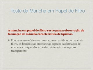Teste da Mancha em Papel de Filtro
A mancha em papel de ﬁltro serve para a observação de
formação de mancha característica de lípideos.
❖ Fundamento teórico: em contato com as ﬁbras do papel de
ﬁltro, os lipídeos são substâncias capazes da formação de
uma mancha que não se desfaz, deixando um aspecto
transparente.
 
