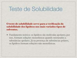 Teste de Solubilidade
O teste de solubilidade serve para a veriﬁcação da
solubilidade dos lipídeos nos mais variados tipos de
solventes.
❖ Fundamento teórico: os lipídeos são moléculas apolares; por
isso, formam soluções monofásicas quando misturados a
substâncias apolares. Já na presença de substâncias polares,
os lipídeos formam soluções não monofásicas.
 