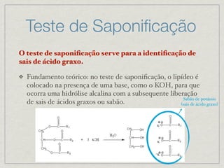 Teste de Saponiﬁcação
O teste de saponiﬁcação serve para a identiﬁcação de
sais de ácido graxo.
❖ Fundamento teórico: no teste de saponiﬁcação, o lipídeo é
colocado na presença de uma base, como o KOH, para que
ocorra uma hidrólise alcalina com a subsequente liberação
de sais de ácidos graxos ou sabão.
Sabão de potássio
(sais de ácido graxo)
K
K
K
K
 