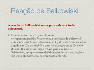 A reação de Salkowiski serve para a detecção de
colesterol.
❖ Fundamento teórico: para além do
ciclopentanoperidrofenantreno, a molécula de colesterol
apresenta uma função alcóolica em C3 do anel A, uma cadeia
alquila em C17 do anel D e uma insaturação entre C5 e C6
do anel B; essa insaturação é base para a reação de
Salkowiski, em que ocorre desidratação dessa insaturação e
subsequente formação de composto colorido
Reação de Salkowiski
 
