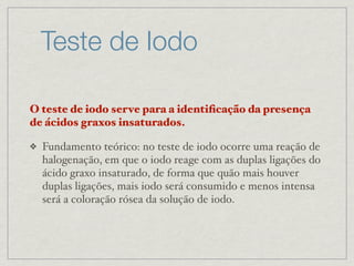 Teste de Iodo
O teste de iodo serve para a identiﬁcação da presença
de ácidos graxos insaturados.
❖ Fundamento teórico: no teste de iodo ocorre uma reação de
halogenação, em que o iodo reage com as duplas ligações do
ácido graxo insaturado, de forma que quão mais houver
duplas ligações, mais iodo será consumido e menos intensa
será a coloração rósea da solução de iodo.
 