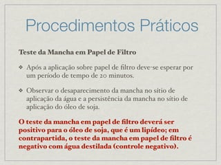 Procedimentos Práticos
Teste da Mancha em Papel de Filtro
❖ Após a aplicação sobre papel de ﬁltro deve-se esperar por
um período de tempo de 20 minutos.
❖ Observar o desaparecimento da mancha no sítio de
aplicação da água e a persistência da mancha no sítio de
aplicação do óleo de soja.
O teste da mancha em papel de ﬁltro deverá ser
positivo para o óleo de soja, que é um lipídeo; em
contrapartida, o teste da mancha em papel de ﬁltro é
negativo com água destilada (controle negativo).
 