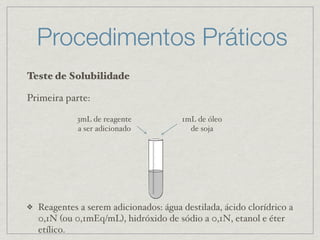 Procedimentos Práticos
Teste de Solubilidade
Primeira parte:
❖ Reagentes a serem adicionados: água destilada, ácido clorídrico a
0,1N (ou 0,1mEq/mL), hidróxido de sódio a 0,1N, etanol e éter
etílico.
1mL de óleo
de soja
3mL de reagente
a ser adicionado
 