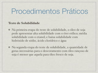 Procedimentos Práticos
Teste de Solubilidade
❖ Na primeira etapa do teste de solubilidade, o óleo de soja
pode apresentar alta solubilidade com o éter etílico; média
solubilidade com o etanol; e baixa solubilidade com
hidróxido de sódio, ácido clorídrico e água
❖ Na segunda etapa do teste de solubilidade, a quantidade de
gotas necessárias para o descoramento com óleo rançoso de
soja é menor que aquela para óleo fresco de soja.
 