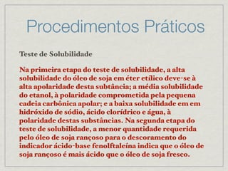 Procedimentos Práticos
Teste de Solubilidade
Na primeira etapa do teste de solubilidade, a alta
solubilidade do óleo de soja em éter etílico deve-se à
alta apolaridade desta subtância; a média solubilidade
do etanol, à polaridade comprometida pela pequena
cadeia carbônica apolar; e a baixa solubilidade em em
hidróxido de sódio, ácido clorídrico e água, à
polaridade destas substâncias. Na segunda etapa do
teste de solubilidade, a menor quantidade requerida
pelo óleo de soja rançoso para o descoramento do
indicador ácido-base fenolftaleína indica que o óleo de
soja rançoso é mais ácido que o óleo de soja fresco.
 