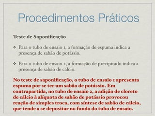 Procedimentos Práticos
Teste de Saponiﬁcação
❖ Para o tubo de ensaio 1, a formação de espuma indica a
presença de sabão de potássio.
❖ Para o tubo de ensaio 2, a formação de precipitado indica a
presença de sabão de cálcio.
No teste de saponiﬁcação, o tubo de ensaio 1 apresenta
espuma por se ter um sabão de potássio. Em
contrapartida, no tubo de ensaio 2, a adição de cloreto
de cálcio à alíquota de sabão de potássio provocou
reação de simples troca, com síntese de sabão de cálcio,
que tende a se depositar no fundo do tubo de ensaio.
 