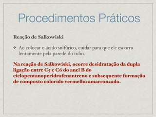 Procedimentos Práticos
Reação de Salkowiski
❖ Ao colocar o ácido sulfúrico, cuidar para que ele escorra
lentamente pela parede do tubo.
Na reação de Salkowiski, ocorre desidratação da dupla
ligação entre C5 e C6 do anel B do
ciclopentanoperidrofenantreno e subsequente formação
de composto colorido vermelho amarronzado.
 