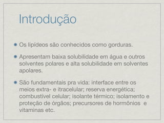 Introdução
Os lipídeos são conhecidos como gorduras.
Apresentam baixa solubilidade em água e outros
solventes polares e alta solubilidade em solventes
apolares.
São fundamentais pra vida: interface entre os
meios extra- e itracelular; reserva energética;
combustível celular; isolante térmico; isolamento e
proteção de órgãos; precursores de hormônios e
vitaminas etc.
 