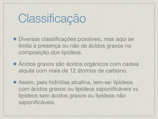 Classiﬁcação
Diversas classiﬁcações possíveis, mas aqui se
limita à presença ou não de ácidos graxos na
composição dos lipídeos.
Ácidos graxos são ácidos orgânicos com cadeia
alquila com mais de 12 átomos de carbono.
Assim, pela hidrólise alcalina, tem-se: lipídeos
com ácidos graxos ou lipídeos saponiﬁcáveis vs.
lipídeos sem ácidos graxos ou lipídeos não
saponiﬁcáveis.
 