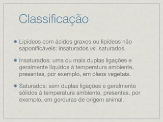 Classiﬁcação
Lipídeos com ácidos graxos ou lipídeos não
saponiﬁcáveis: insaturados vs. saturados.
Insaturados: uma ou mais duplas ligações e
geralmente líquidos à temperatura ambiente,
presentes, por exemplo, em óleos vegetais.
Saturados: sem duplas ligações e geralmente
sólidos à temperatura ambiente, presentes, por
exemplo, em gorduras de origem animal.
 