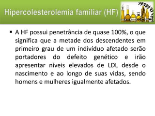  A HF possui penetrância de quase 100%, o que 
significa que a metade dos descendentes em 
primeiro grau de um indivíduo afetado serão 
portadores do defeito genético e irão 
apresentar níveis elevados de LDL desde o 
nascimento e ao longo de suas vidas, sendo 
homens e mulheres igualmente afetados. 
 