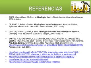  AIRES, Margarida de Mello et al. Fisiologia. 3.ed. – Rio de Janeiro: Guanabara Koogan, 
2008. il. Color. 
 DE ANGELIS, Rebeca Carlota. Fisiologia da Nutrição Humana: Aspectos Básicos, 
Aplicados e Funcionais. 2.ed. – São Paulo: Atheneu, 2007. 595 p. 
 GUYTON, Arthur C.; JOHN, E. Hall. Fisiologia humana e mecanismos das doenças. 
[Reimpr.]. – Rio de Janeiro: Guanabara Koogan, 2008. 652p.: il. 
 SANTOS, R.D.; GAGLIARDI, A.C.M.; XAVIER, H.T.; CASELLA FILHO, A.; ARAÚJO, D.B.; 
CESENA, F.Y.; ALVES, R.J. et al. I Diretriz Brasileira de Hipercolesterolemia Familiar (HF). 
Arq. Bras. Cardiol. vol.99 no.2 supl.2 São Paulo Aug. 2012. Disponível em: 
http://www.scielo.br/scielo.php?script=sci_arttext&pid=S0066-782X2012001700001. 
Acesso em: 24 out. 2014. 
 http://users.med.up.pt/ruifonte/PDFs/PDFs_arquivados_anos_anteriores/2010- 
2011/G2010-2011/2G01_digestao_e_absorcao_de_lipideos_e_proteinas.pdf 
 http://www.infoescola.com/metabolismo/digestao-e-absorcao-de-lipidios/ 
 http://www.fsp.usp.br/~marlyac/lipideos.pdf 
 http://centrodeartigo.com/saude-e-dieta/artigo-4988.html 
