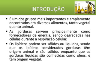  É um dos grupos mais importantes e amplamente 
encontrados em diversos alimentos, tanto vegetal 
quanto animal. 
 As gorduras servem principalmente como 
fornecedores de energia, sendo degradadas nas 
células durante a respiração celular. 
 Os lipídeos podem ser sólidos ou líquidos, sendo 
que os lipídeos considerados gorduras têm 
origem animal e são sólidos enquanto que as 
gorduras líquidas são conhecidas como óleos, e 
têm origem vegetal. 
 