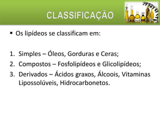 Os lipídeos se classificam em: 
1. Simples – Óleos, Gorduras e Ceras; 
2. Compostos – Fosfolipídeos e Glicolipídeos; 
3. Derivados – Ácidos graxos, Álcoois, Vitaminas 
Lipossolúveis, Hidrocarbonetos. 
 