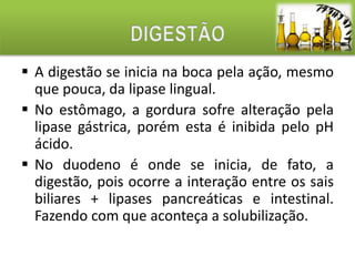  A digestão se inicia na boca pela ação, mesmo 
que pouca, da lipase lingual. 
 No estômago, a gordura sofre alteração pela 
lipase gástrica, porém esta é inibida pelo pH 
ácido. 
 No duodeno é onde se inicia, de fato, a 
digestão, pois ocorre a interação entre os sais 
biliares + lipases pancreáticas e intestinal. 
Fazendo com que aconteça a solubilização. 
 