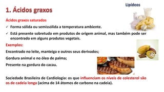Ácidos graxos saturados
 Forma sólida ou semissólida a temperatura ambiente.
 Está presente sobretudo em produtos de origem animal, mas também pode ser
encontrado em alguns produtos vegetais.
Exemplos:
Encontrado no leite, manteiga e outros seus derivados;
Gordura animal e no óleo de palma;
Presente na gordura do cacau.
Sociedade Brasileira de Cardiologia: os que influenciam os níveis de colesterol são
os de cadeia longa (acima de 14 átomos de carbono na cadeia).
 
