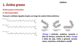 Ácidos graxos insaturados
2. Poli-insaturados:
Possuem múltiplas ligações duplas ao longo da cadeia hidrocarbônica;
Ômega 3 (Salmão, sardinha, semente e
óleo de linhaça, semente de chia) e ômega
6 (óleo de soja, milho e girassol, cereais,
nozes, castanhas, amêndoas e avelã).
 