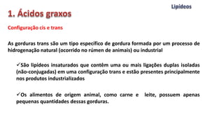 Configuração cis e trans
As gorduras trans são um tipo específico de gordura formada por um processo de
hidrogenação natural (ocorrido no rúmen de animais) ou industrial
São lipídeos insaturados que contêm uma ou mais ligações duplas isoladas
(não-conjugadas) em uma configuração trans e estão presentes principalmente
nos produtos industrializados
Os alimentos de origem animal, como carne e leite, possuem apenas
pequenas quantidades dessas gorduras.
 