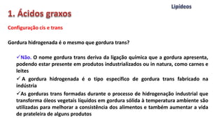 Configuração cis e trans
Gordura hidrogenada é o mesmo que gordura trans?
Não. O nome gordura trans deriva da ligação química que a gordura apresenta,
podendo estar presente em produtos industrializados ou in natura, como carnes e
leites
 A gordura hidrogenada é o tipo específico de gordura trans fabricado na
indústria
As gorduras trans formadas durante o processo de hidrogenação industrial que
transforma óleos vegetais líquidos em gordura sólida à temperatura ambiente são
utilizadas para melhorar a consistência dos alimentos e também aumentar a vida
de prateleira de alguns produtos
 