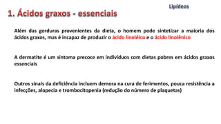 Além das gorduras provenientes da dieta, o homem pode sintetizar a maioria dos
ácidos graxos, mas é incapaz de produzir o ácido linoléico e o ácido linolênico
A dermatite é um sintoma precoce em indivíduos com dietas pobres em ácidos graxos
essenciais
Outros sinais da deficiência incluem demora na cura de ferimentos, pouca resistência a
infecções, alopecia e trombocitopenia (redução do número de plaquetas)
 