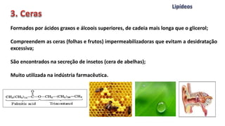 Formados por ácidos graxos e álcoois superiores, de cadeia mais longa que o glicerol;
Compreendem as ceras (folhas e frutos) impermeabilizadoras que evitam a desidratação
excessiva;
São encontrados na secreção de insetos (cera de abelhas);
Muito utilizada na indústria farmacêutica.
 