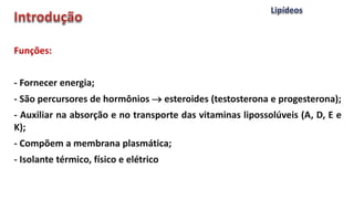 Funções:
- Fornecer energia;
- São percursores de hormônios  esteroides (testosterona e progesterona);
- Auxiliar na absorção e no transporte das vitaminas lipossolúveis (A, D, E e
K);
- Compõem a membrana plasmática;
- Isolante térmico, físico e elétrico
 