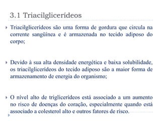 3.1 Triacilglicerídeos
   Triacilglicerídeos são uma forma de gordura que circula na
    corrente sangüínea e é armazenada no tecido adiposo do
    corpo;


   Devido à sua alta densidade energética e baixa solubilidade,
    os triacilglicerídeos do tecido adiposo são a maior forma de
    armazenamento de energia do organismo;


   O nível alto de triglicerídeos está associado a um aumento
    no risco de doenças do coração, especialmente quando está
    associado a colesterol alto e outros fatores de risco.
 