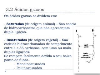 3.2 Ácidos graxos
Os ácidos graxos se dividem em:

- Saturados (de origem animal) – São cadeia
de hidrocarbonetos que não apresentam
dupla ligação.

- Insaturados (de origem vegetal) – São
cadeias hidrocarbonadas de comprimento
entre 4 e 36 carbonos, com uma ou mais
duplas ligações.
Se rompem facilmente devido o seu baixo
ponto de fusão.
      - Monoinsaturados
      - Poliinsaturados
 