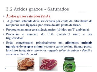 3.2 Ácidos graxos - Saturados
   Ácidos graxos saturados (SFA):
    A gordura saturada deve ser evitada por conta da dificuldade de
    romper as suas ligações, por causa do alto ponto de fusão.
   Proporcionam uma consistência maior (sólidos em Tº ambiente)
   Propiciam o aumento do LDL (colesterol ruim) e dos
    triglicerídeos.
   Estão concentrados principalmente em alimentos animais
    (gordura de origem animal) como a carne bovina, frango, porco,
    laticínios integrais e alimentos vegetais (óleo de palma - dendê e
    semente e óleo de coco).
 