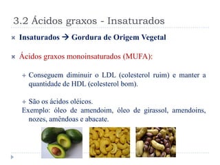 3.2 Ácidos graxos - Insaturados
   Insaturados  Gordura de Origem Vegetal

   Ácidos graxos monoinsaturados (MUFA):

       Conseguem diminuir o LDL (colesterol ruim) e manter a
        quantidade de HDL (colesterol bom).

     São os ácidos oléicos.
    Exemplo: óleo de amendoim, óleo de girassol, amendoins,
      nozes, amêndoas e abacate.
 
