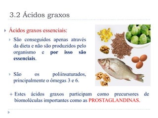 3.2 Ácidos graxos

   Ácidos graxos essenciais:
       São conseguidos apenas através
        da dieta e não são produzidos pelo
        organismo e por isso são
        essenciais.

       São       os      poliinsaturados,
        principalmente o ômegas 3 e 6.

       Estes ácidos graxos participam como precursores de
        biomoléculas importantes como as PROSTAGLANDINAS.
 