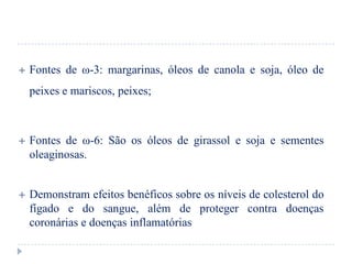    Fontes de ω-3: margarinas, óleos de canola e soja, óleo de
    peixes e mariscos, peixes;



   Fontes de ω-6: São os óleos de girassol e soja e sementes
    oleaginosas.


   Demonstram efeitos benéficos sobre os níveis de colesterol do
    fígado e do sangue, além de proteger contra doenças
    coronárias e doenças inflamatórias
 