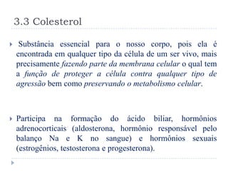 3.3 Colesterol

    Substância essencial para o nosso corpo, pois ela é
    encontrada em qualquer tipo da célula de um ser vivo, mais
    precisamente fazendo parte da membrana celular o qual tem
    a função de proteger a célula contra qualquer tipo de
    agressão bem como preservando o metabolismo celular.



   Participa na formação do ácido biliar, hormônios
    adrenocorticais (aldosterona, hormônio responsável pelo
    balanço Na e K no sangue) e hormônios sexuais
    (estrogênios, testosterona e progesterona).
 