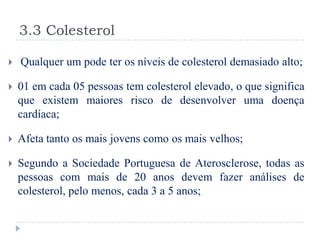 3.3 Colesterol

   Qualquer um pode ter os níveis de colesterol demasiado alto;

   01 em cada 05 pessoas tem colesterol elevado, o que significa
    que existem maiores risco de desenvolver uma doença
    cardíaca;

   Afeta tanto os mais jovens como os mais velhos;

   Segundo a Sociedade Portuguesa de Aterosclerose, todas as
    pessoas com mais de 20 anos devem fazer análises de
    colesterol, pelo menos, cada 3 a 5 anos;
 