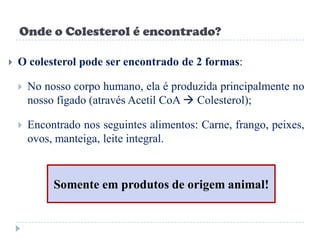 Onde o Colesterol é encontrado?

   O colesterol pode ser encontrado de 2 formas:

       No nosso corpo humano, ela é produzida principalmente no
        nosso fígado (através Acetil CoA  Colesterol);

       Encontrado nos seguintes alimentos: Carne, frango, peixes,
        ovos, manteiga, leite integral.



             Somente em produtos de origem animal!
 