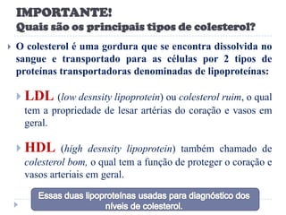 IMPORTANTE!
    Quais são os principais tipos de colesterol?
   O colesterol é uma gordura que se encontra dissolvida no
    sangue e transportado para as células por 2 tipos de
    proteínas transportadoras denominadas de lipoproteínas:

     LDL (low desnsity lipoprotein) ou colesterol ruim, o qual
     tem a propriedade de lesar artérias do coração e vasos em
     geral.

     HDL (high desnsity lipoprotein) também chamado de
     colesterol bom, o qual tem a função de proteger o coração e
     vasos arteriais em geral.
 
