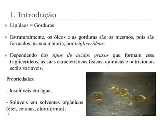 1. Introdução
   Lipídeos = Gorduras

   Estruturalmente, os óleos e as gorduras são os mesmos, pois são
    formados, na sua maioria, por triglicerídeos;

   Dependendo dos tipos de ácidos graxos que formam esse
    triglicerídeos, as suas características físicas, químicas e nutricionais
    serão variáveis.

Propriedades:

- Insolúveis em água;

- Solúveis em solventes orgânicos
(éter, cetonas, clorofórmio);
 