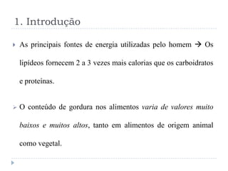 1. Introdução

   As principais fontes de energia utilizadas pelo homem  Os

    lipídeos fornecem 2 a 3 vezes mais calorias que os carboidratos

    e proteínas.


   O conteúdo de gordura nos alimentos varia de valores muito

    baixos e muitos altos, tanto em alimentos de origem animal

    como vegetal.
 