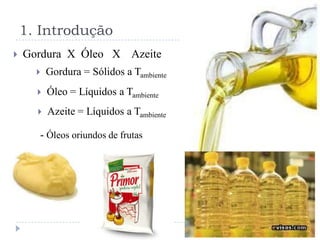 1. Introdução
   Gordura X Óleo X Azeite
         Gordura = Sólidos a Tambiente
         Óleo = Líquidos a Tambiente
         Azeite = Líquidos a Tambiente

      - Óleos oriundos de frutas
 