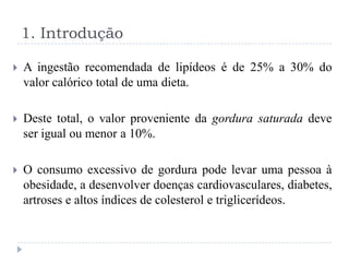 1. Introdução

   A ingestão recomendada de lipídeos é de 25% a 30% do
    valor calórico total de uma dieta.

   Deste total, o valor proveniente da gordura saturada deve
    ser igual ou menor a 10%.

   O consumo excessivo de gordura pode levar uma pessoa à
    obesidade, a desenvolver doenças cardiovasculares, diabetes,
    artroses e altos índices de colesterol e triglicerídeos.
 