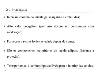 2. Função
   Interesse econômico: manteiga, margarina e embutidos;

   Alto valor energético (por isso devem ser consumidos com
    moderação);

   Fornecem a sensação de saciedade depois de comer;

   São os componentes majoritários do tecido adiposo (isolante e
    proteção).

   Transportam as vitaminas lipossolúveis para o interior das células.
 