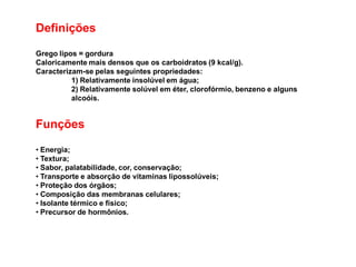 Definições
Grego lipos = gordura
Caloricamente mais densos que os carboidratos (9 kcal/g).
Caracterizam-se pelas seguintes propriedades:
1) Relativamente insolúvel em água;
2) Relativamente solúvel em éter, clorofórmio, benzeno e alguns
alcoóis.
Funções
• Energia;
• Textura;
• Sabor, palatabilidade, cor, conservação;
• Transporte e absorção de vitaminas lipossolúveis;
• Proteção dos órgãos;
• Composição das membranas celulares;
• Isolante térmico e físico;
• Precursor de hormônios.
 