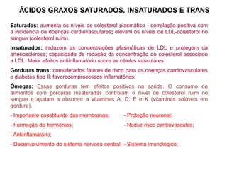 ÁCIDOS GRAXOS SATURADOS, INSATURADOS E TRANS
Saturados: aumenta os níveis de colesterol plasmático - correlação positiva com
a incidência de doenças cardiovasculares; elevam os níveis de LDL-colesterol no
sangue (colesterol ruim).
Insaturados: reduzem as concentrações plasmáticas de LDL e protegem da
arteriosclerose; capacidade de redução da concentração do colesterol associado
a LDL. Maior efeitos antiinflamatório sobre as células vasculares.
Gorduras trans: considerados fatores de risco para as doenças cardiovasculares
e diabetes tipo II; favorecemprocessos inflamatórios;
Ômegas: Essas gorduras tem efeitos positivos na saúde. O consumo de
alimentos com gorduras insaturadas controlam o nível de colesterol ruim no
sangue e ajudam a absorver a vitaminas A, D, E e K (vitaminas solúveis em
gordura).
- Importante constituinte das membranas; - Proteção neuronal;
- Formação de hormônios; - Reduz risco cardiovasculas;
- Antiinflamatório;
- Desenvolvimento do sistema nervoso central - Sistema imunológico;
 