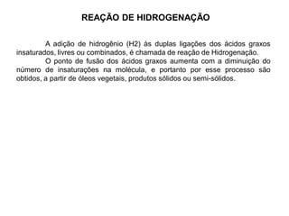 REAÇÃO DE HIDROGENAÇÃO
A adição de hidrogênio (H2) às duplas ligações dos ácidos graxos
insaturados, livres ou combinados, é chamada de reação de Hidrogenação.
O ponto de fusão dos ácidos graxos aumenta com a diminuição do
número de insaturações na molécula, e portanto por esse processo são
obtidos, a partir de óleos vegetais, produtos sólidos ou semi-sólidos.
 