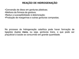 REAÇÃO DE HIDROGENAÇÃO
•Conversão de óleos em gorduras plásticas;
•Melhora da firmeza da gordura;
•Reduz a susceptibilidade à deterioração;
•Produção de margarinas e outras gorduras compostas.
No processo de hidrogenação catalítica pode haver formação de
ligações duplas trans, ou seja, gorduras trans, o que pode ser
prejudicial à saúde se consumido em grande quantidade.
 