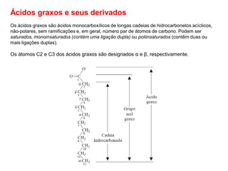 Ácidos graxos e seus derivados
Os ácidos graxos são ácidos monocarboxílicos de longas cadeias de hidrocarbonetos acíclicos,
não-polares, sem ramificações e, em geral, número par de átomos de carbono. Podem ser
saturados, monoinsaturados (contém uma ligação dupla) ou poliinsaturados (contêm duas ou
mais ligações duplas).
Os átomos C2 e C3 dos ácidos graxos são designados α e β, respectivamente.
 