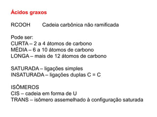 Ácidos graxos
RCOOH Cadeia carbônica não ramificada
Pode ser:
CURTA – 2 a 4 átomos de carbono
MÉDIA – 6 a 10 átomos de carbono
LONGA – mais de 12 átomos de carbono
SATURADA – ligações simples
INSATURADA – ligações duplas C = C
ISÔMEROS
CIS – cadeia em forma de U
TRANS – isômero assemelhado à configuração saturada
 